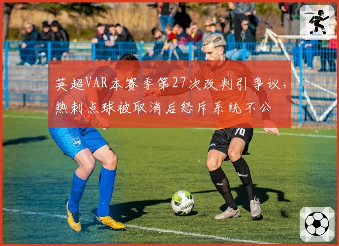 英超VAR本赛季第27次改判引争议，热刺点球被取消后怒斥系统不公