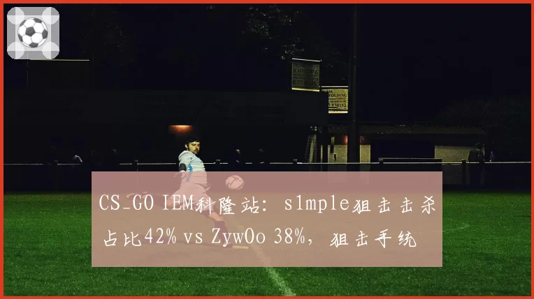 CS_GO IEM科隆站：s1mple狙击击杀占比42% vs ZywOo 38%，狙击手统治力之争