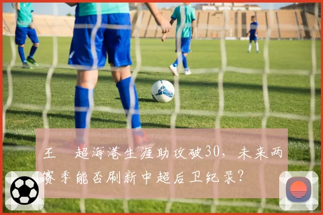 王燊超海港生涯助攻破30，未来两赛季能否刷新中超后卫纪录？
