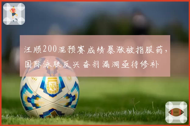 汪顺200混预赛成绩暴涨被指服药，国际泳联反兴奋剂漏洞亟待修补