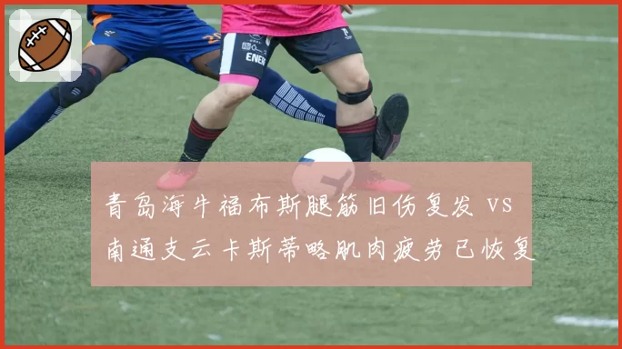 青岛海牛福布斯腿筋旧伤复发 vs 南通支云卡斯蒂略肌肉疲劳已恢复,保级队外援健康博弈