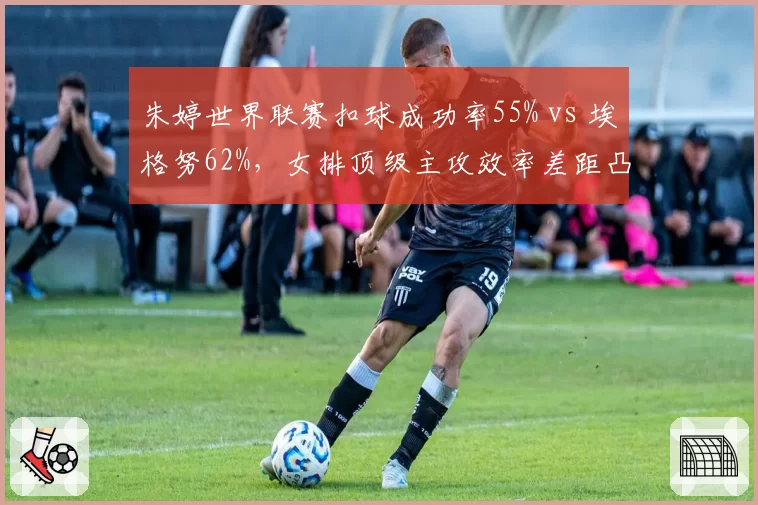 朱婷世界联赛扣球成功率55% vs 埃格努62%，女排顶级主攻效率差距凸显