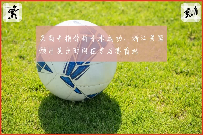 吴前手指骨折手术成功，浙江男篮预计复出时间在季后赛首轮