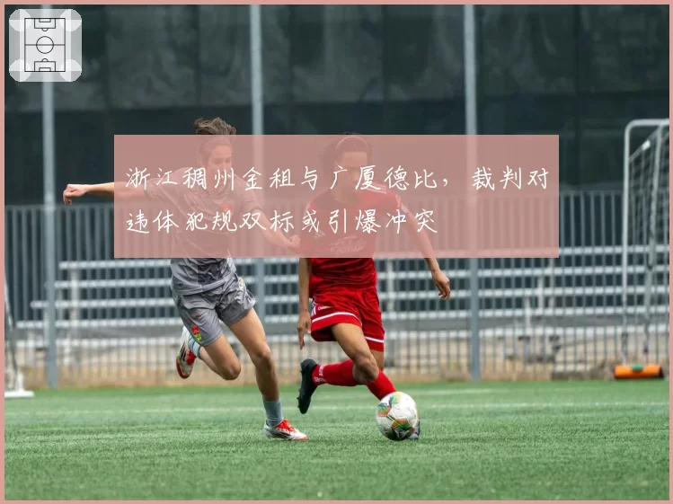 浙江稠州金租与广厦德比,裁判对违体犯规双标或引爆冲突