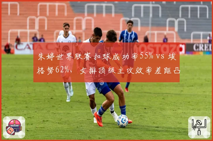 朱婷世界联赛扣球成功率55% vs 埃格努62%,女排顶级主攻效率差距凸显