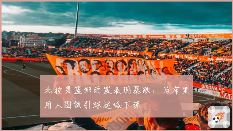 北控男篮邹雨宸表现暴跌,马布里用人固执引球迷喊下课