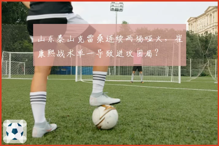 山东泰山克雷桑连续两场哑火，崔康熙战术单一导致进攻困局？