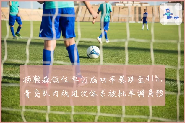 杨瀚森低位单打成功率暴跌至41%，青岛队内线进攻体系被批单调易预判