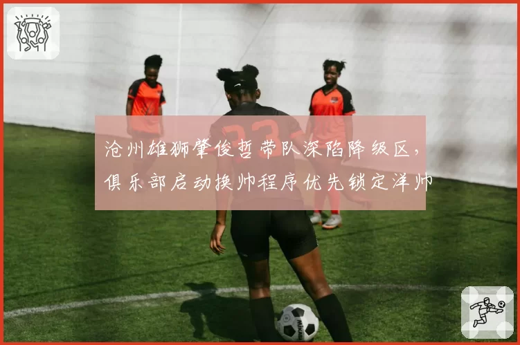 沧州雄狮肇俊哲带队深陷降级区,俱乐部启动换帅程序优先锁定洋帅