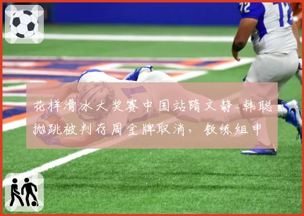 花样滑冰大奖赛中国站隋文静_韩聪抛跳被判存周金牌取消，教练组申诉裁判算法不公