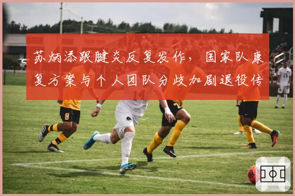 苏炳添跟腱炎反复发作，国家队康复方案与个人团队分歧加剧退役传闻