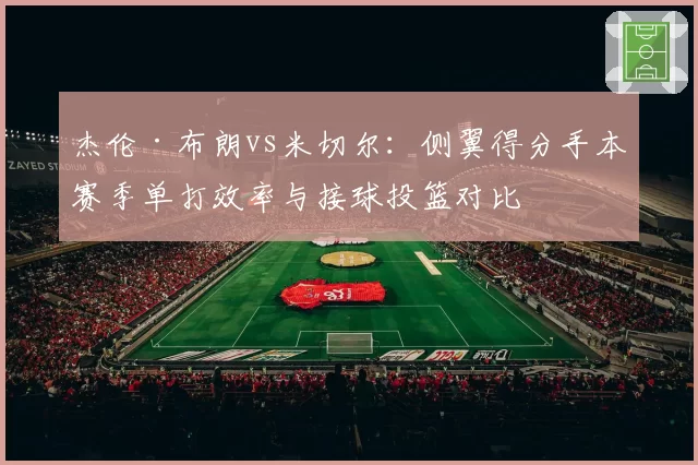 杰伦·布朗vs米切尔：侧翼得分手本赛季单打效率与接球投篮对比