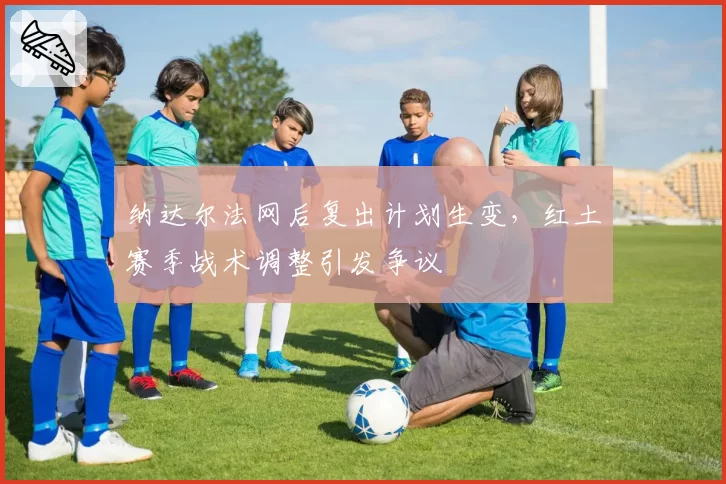 纳达尔法网后复出计划生变，红土赛季战术调整引发争议