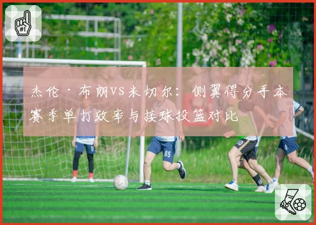 杰伦·布朗vs米切尔：侧翼得分手本赛季单打效率与接球投篮对比