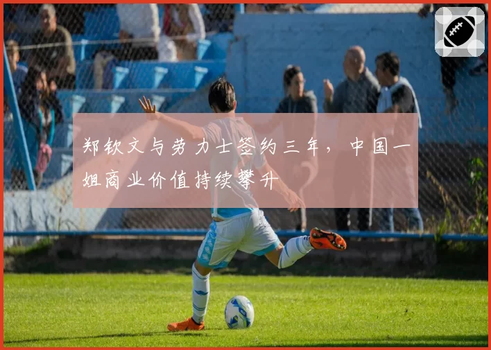 郑钦文与劳力士签约三年，中国一姐商业价值持续攀升