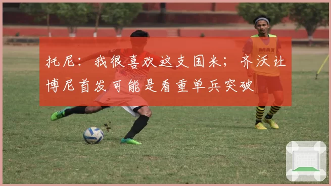 托尼：我很喜欢这支国米；齐沃让博尼首发可能是看重单兵突破