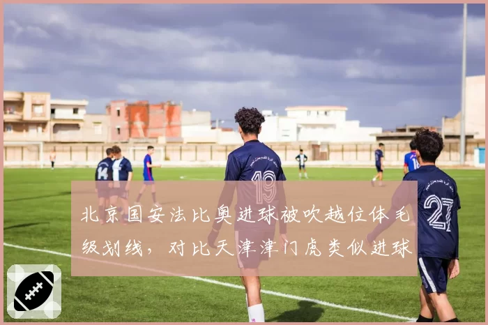 北京国安法比奥进球被吹越位体毛级划线，对比天津津门虎类似进球有效，VAR精确度遭炮轰
