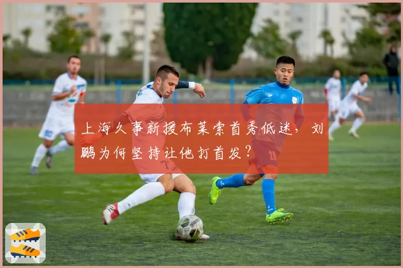上海久事新援布莱索首秀低迷，刘鹏为何坚持让他打首发？