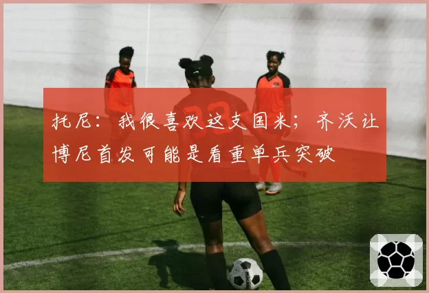 托尼：我很喜欢这支国米；齐沃让博尼首发可能是看重单兵突破