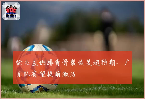 徐杰左侧腓骨骨裂恢复超预期，广东队有望提前激活