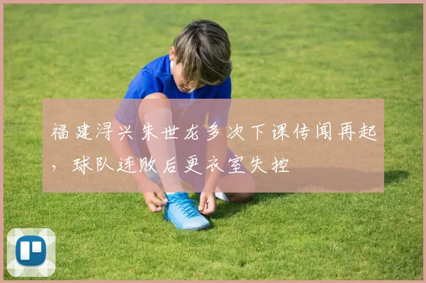 福建浔兴朱世龙多次下课传闻再起，球队连败后更衣室失控