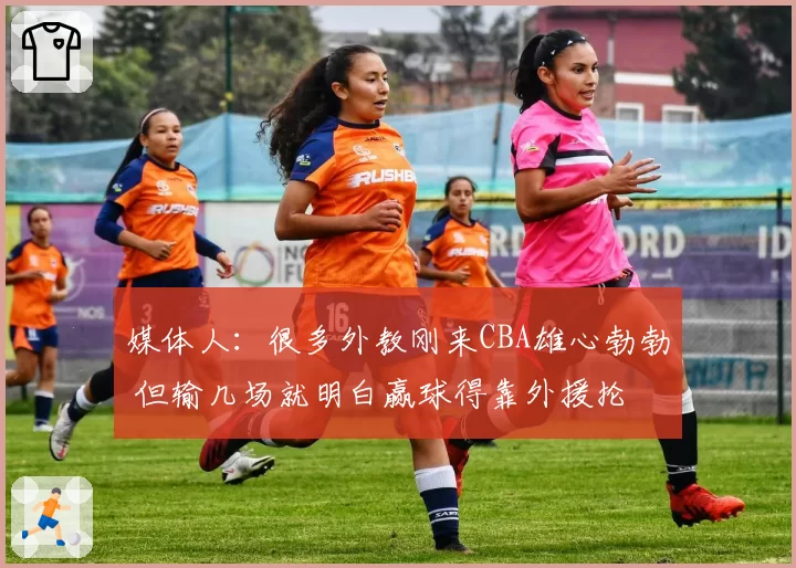 媒体人：很多外教刚来CBA雄心勃勃 但输几场就明白赢球得靠外援抡