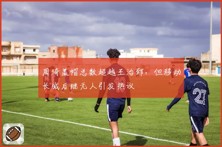 周琦盖帽总数超越王治郅，但移动长城后继无人引发热议