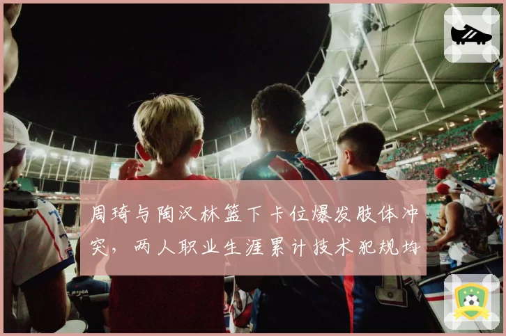 周琦与陶汉林篮下卡位爆发肢体冲突，两人职业生涯累计技术犯规均达15次逼近停赛线