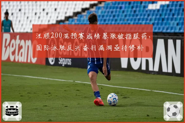 汪顺200混预赛成绩暴涨被指服药，国际泳联反兴奋剂漏洞亟待修补