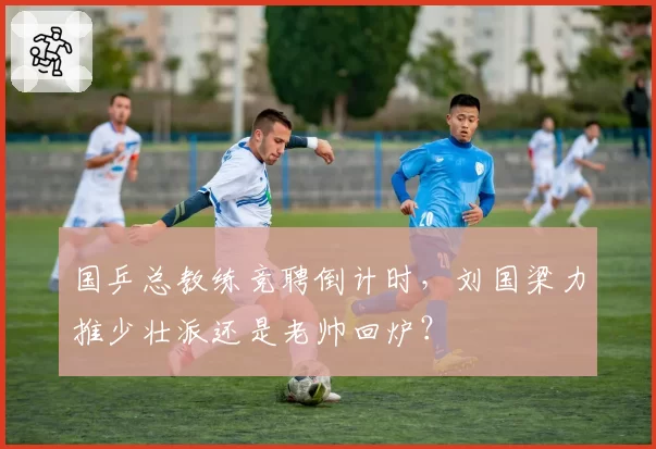 国乒总教练竞聘倒计时，刘国梁力推少壮派还是老帅回炉？