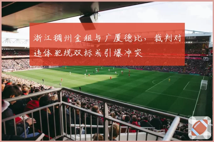 浙江稠州金租与广厦德比，裁判对违体犯规双标或引爆冲突