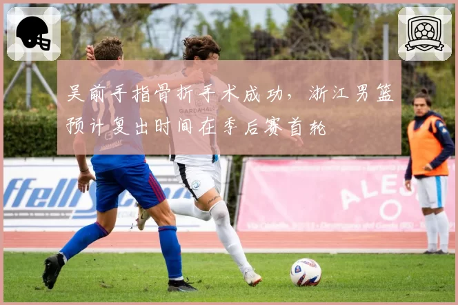 吴前手指骨折手术成功，浙江男篮预计复出时间在季后赛首轮