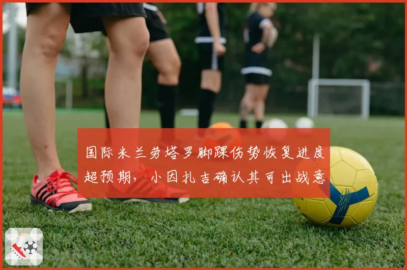 国际米兰劳塔罗脚踝伤势恢复进度超预期,小因扎吉确认其可出战意甲揭幕战