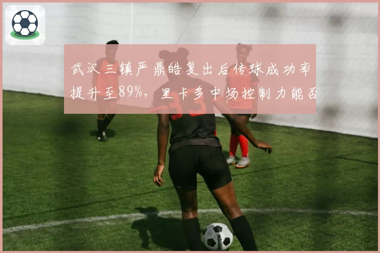 武汉三镇严鼎皓复出后传球成功率提升至89%，里卡多中场控制力能否回归？