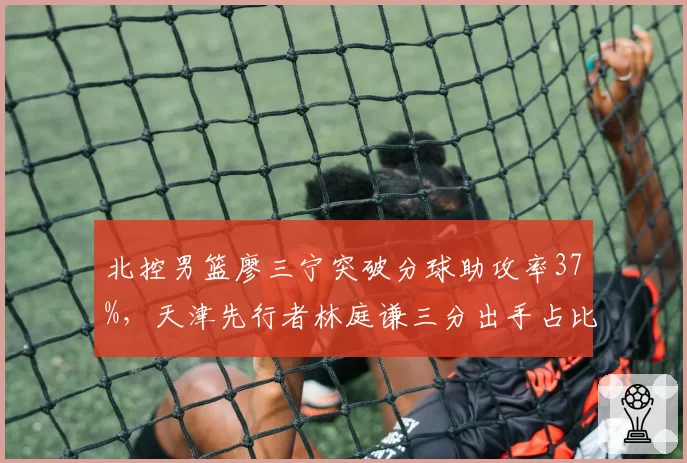 北控男篮廖三宁突破分球助攻率37%，天津先行者林庭谦三分出手占比46%外线争锋