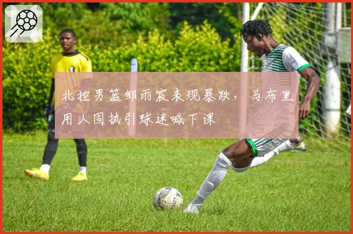 北控男篮邹雨宸表现暴跌,马布里用人固执引球迷喊下课