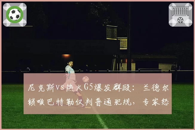 尼克斯vs热火G5爆发群殴:兰德尔锁喉巴特勒仅判普通犯规,专家怒斥判罚尺度