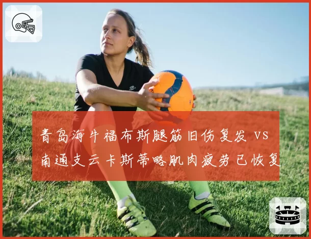 青岛海牛福布斯腿筋旧伤复发 vs 南通支云卡斯蒂略肌肉疲劳已恢复，保级队外援健康博弈