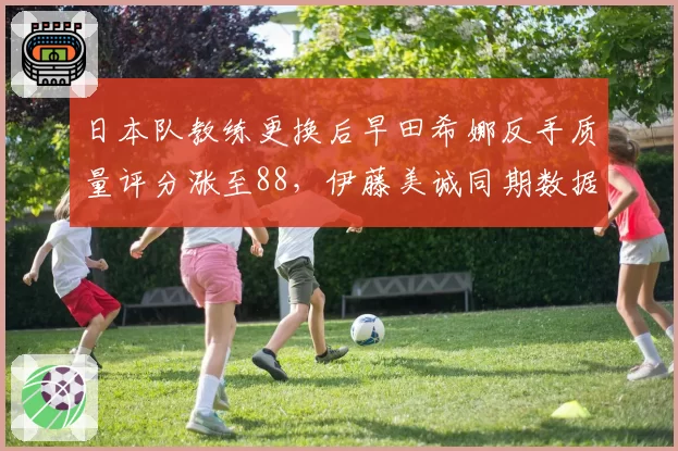 日本队教练更换后早田希娜反手质量评分涨至88，伊藤美诚同期数据跌至76