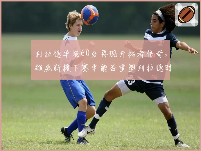 利拉德单场60分再现开拓者传奇,雄鹿新援下赛季能否重塑利拉德时刻?