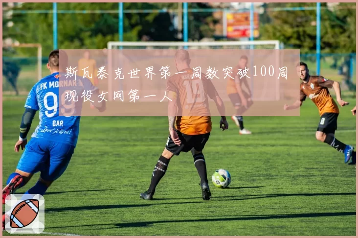 斯瓦泰克世界第一周数突破100周 现役女网第一人
