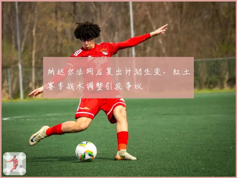 纳达尔法网后复出计划生变，红土赛季战术调整引发争议