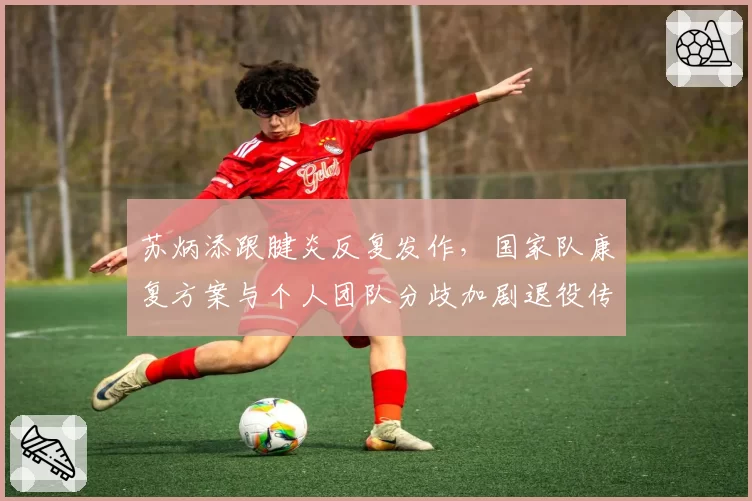 苏炳添跟腱炎反复发作，国家队康复方案与个人团队分歧加剧退役传闻